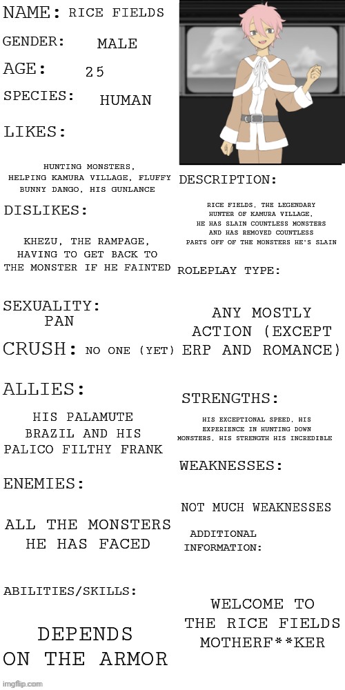 My monster hunter oc | RICE FIELDS; MALE; 25; HUMAN; HUNTING MONSTERS, HELPING KAMURA VILLAGE, FLUFFY BUNNY DANGO, HIS GUNLANCE; RICE FIELDS, THE LEGENDARY HUNTER OF KAMURA VILLAGE, HE HAS SLAIN COUNTLESS MONSTERS AND HAS REMOVED COUNTLESS PARTS OFF OF THE MONSTERS HE'S SLAIN; KHEZU, THE RAMPAGE, HAVING TO GET BACK TO THE MONSTER IF HE FAINTED; ANY MOSTLY ACTION (EXCEPT ERP AND ROMANCE); PAN; NO ONE (YET); HIS PALAMUTE BRAZIL AND HIS PALICO FILTHY FRANK; HIS EXCEPTIONAL SPEED, HIS EXPERIENCE IN HUNTING DOWN MONSTERS, HIS STRENGTH HIS INCREDIBLE; NOT MUCH WEAKNESSES; ALL THE MONSTERS HE HAS FACED; WELCOME TO THE RICE FIELDS MOTHERF**KER; DEPENDS ON THE ARMOR | image tagged in updated roleplay oc showcase | made w/ Imgflip meme maker