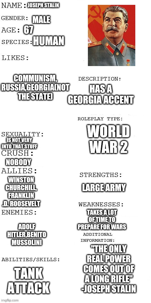 Here is mine | JOSEPH STALIN; MALE; 67; HUMAN; COMMUNISM, RUSSIA,GEORGIA(NOT THE STATE); HAS A GEORGIA ACCENT; WORLD WAR 2; IS NOT VERY INTO THAT STUFF; NOBODY; WINSTON CHURCHILL, FRANKLIN .D. ROOSEVELT; LARGE ARMY; TAKES A LOT OF TIME TO PREPARE FOR WARS; ADOLF HITLER,BENITO MUSSOLINI; ''THE ONLY REAL POWER COMES OUT OF A LONG RIFLE'' -JOSEPH STALIN; TANK ATTACK | image tagged in info | made w/ Imgflip meme maker