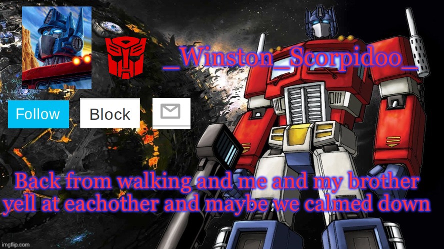 Winston Optimus Template | Back from walking and me and my brother yell at eachother and maybe we calmed down | image tagged in winston optimus template | made w/ Imgflip meme maker