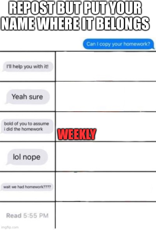 REPOST BUT PUT YOUR NAME WHERE IT BELONGS; WEEKLY | image tagged in blank white template,can i copy your homework | made w/ Imgflip meme maker