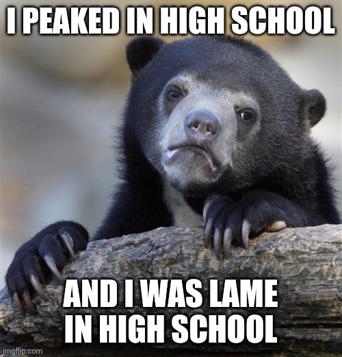 Confession Bear Meme |  I PEAKED IN HIGH SCHOOL; AND I WAS LAME IN HIGH SCHOOL | image tagged in memes,confession bear | made w/ Imgflip meme maker