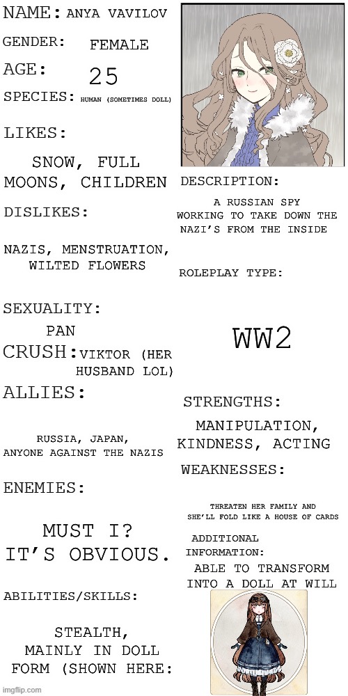 (Updated) Roleplay OC showcase | ANYA VAVILOV; FEMALE; 25; HUMAN (SOMETIMES DOLL); SNOW, FULL MOONS, CHILDREN; A RUSSIAN SPY WORKING TO TAKE DOWN THE NAZI’S FROM THE INSIDE; NAZIS, MENSTRUATION, WILTED FLOWERS; WW2; PAN; VIKTOR (HER HUSBAND LOL); MANIPULATION, KINDNESS, ACTING; RUSSIA, JAPAN, ANYONE AGAINST THE NAZIS; THREATEN HER FAMILY AND SHE’LL FOLD LIKE A HOUSE OF CARDS; MUST I? IT’S OBVIOUS. ABLE TO TRANSFORM INTO A DOLL AT WILL; STEALTH, MAINLY IN DOLL FORM (SHOWN HERE: | image tagged in updated roleplay oc showcase | made w/ Imgflip meme maker