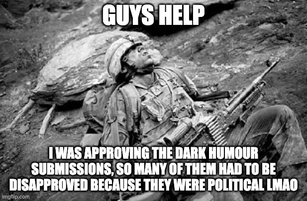 Tired soldier | GUYS HELP; I WAS APPROVING THE DARK HUMOUR SUBMISSIONS, SO MANY OF THEM HAD TO BE DISAPPROVED BECAUSE THEY WERE POLITICAL LMAO | image tagged in tired soldier | made w/ Imgflip meme maker