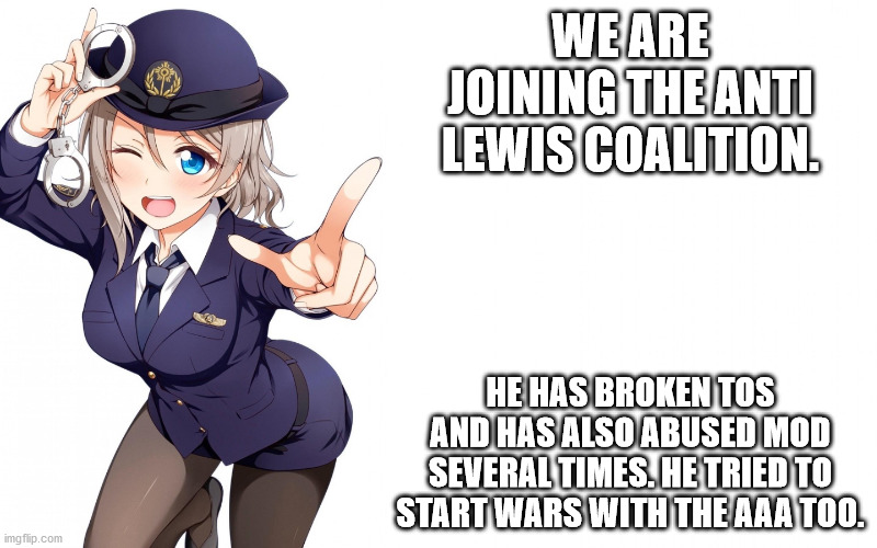 Queenofdankness_Jemy_APChief Announcement | WE ARE JOINING THE ANTI LEWIS COALITION. HE HAS BROKEN TOS AND HAS ALSO ABUSED MOD SEVERAL TIMES. HE TRIED TO START WARS WITH THE AAA TOO. | image tagged in queenofdankness_jemy_apchief announcement | made w/ Imgflip meme maker