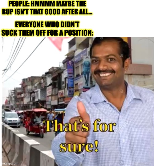 hahahhahaahhaahahah | PEOPLE: HMMMM MAYBE THE RUP ISN’T THAT GOOD AFTER ALL…; EVERYONE WHO DIDN’T SUCK THEM OFF FOR A POSITION: | made w/ Imgflip meme maker