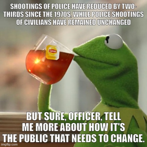 Anything to avoid accountability | SHOOTINGS OF POLICE HAVE REDUCED BY TWO-
THIRDS SINCE THE 1970S, WHILE POLICE SHOOTINGS
OF CIVILIANS HAVE REMAINED UNCHANGED; BUT SURE, OFFICER, TELL ME MORE ABOUT HOW IT'S THE PUBLIC THAT NEEDS TO CHANGE. | image tagged in memes,but that's none of my business,kermit the frog,police brutality,police,police shooting | made w/ Imgflip meme maker