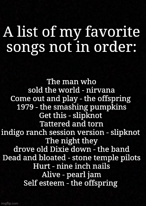 Blank  | The man who sold the world - nirvana
Come out and play - the offspring 
1979 - the smashing pumpkins
Get this - slipknot 
Tattered and torn indigo ranch session version - slipknot 
The night they drove old Dixie down - the band
Dead and bloated - stone temple pilots
Hurt - nine inch nails
Alive - pearl jam
Self esteem - the offspring; A list of my favorite songs not in order: | image tagged in blank | made w/ Imgflip meme maker