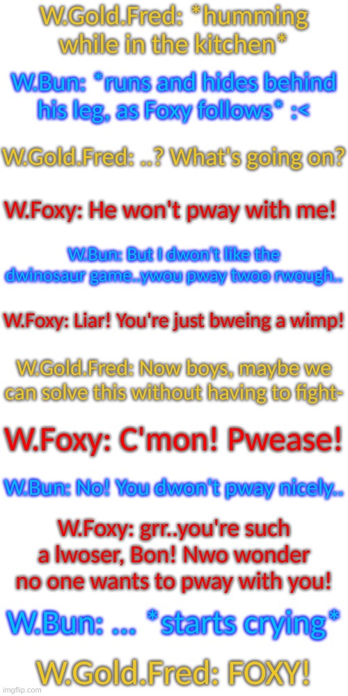 Besides Gold, the other two are babies | W.Gold.Fred: *humming while in the kitchen*; W.Bun: *runs and hides behind his leg, as Foxy follows* :<; W.Gold.Fred: ..? What's going on? W.Foxy: He won't pway with me! W.Bun: But I dwon't like the dwinosaur game..ywou pway twoo rwough.. W.Foxy: Liar! You're just bweing a wimp! W.Gold.Fred: Now boys, maybe we can solve this without having to fight-; W.Foxy: C'mon! Pwease! W.Bun: No! You dwon't pway nicely.. W.Foxy: grr..you're such a lwoser, Bon! Nwo wonder no one wants to pway with you! W.Bun: ... *starts crying*; W.Gold.Fred: FOXY! | image tagged in blank transparent square | made w/ Imgflip meme maker