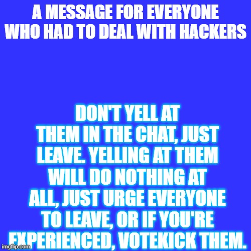Blank Transparent Square Meme | DON'T YELL AT THEM IN THE CHAT, JUST LEAVE. YELLING AT THEM WILL DO NOTHING AT ALL, JUST URGE EVERYONE TO LEAVE, OR IF YOU'RE EXPERIENCED, VOTEKICK THEM. A MESSAGE FOR EVERYONE WHO HAD TO DEAL WITH HACKERS | image tagged in blank transparent square,message,roblox,arsenal,phantom forces | made w/ Imgflip meme maker