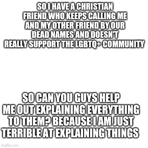 Blank Transparent Square Meme | SO I HAVE A CHRISTIAN FRIEND WHO KEEPS CALLING ME AND MY OTHER FRIEND BY OUR DEAD NAMES AND DOESN'T REALLY SUPPORT THE LGBTQ+ COMMUNITY; SO CAN YOU GUYS HELP ME OUT EXPLAINING EVERYTHING TO THEM? BECAUSE I AM JUST TERRIBLE AT EXPLAINING THINGS | image tagged in memes,blank transparent square | made w/ Imgflip meme maker