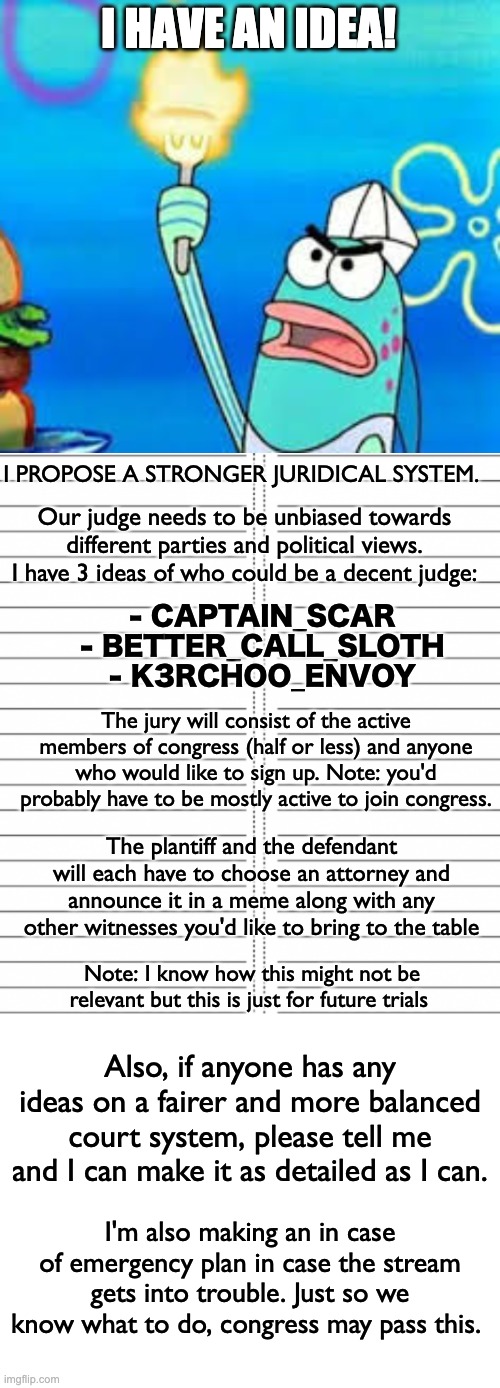 Any questions or queries, let me know. Thanks! | I HAVE AN IDEA! I PROPOSE A STRONGER JURIDICAL SYSTEM. Our judge needs to be unbiased towards different parties and political views. I have 3 ideas of who could be a decent judge:; - CAPTAIN_SCAR
- BETTER_CALL_SLOTH
- K3RCHOO_ENVOY; The jury will consist of the active members of congress (half or less) and anyone who would like to sign up. Note: you'd probably have to be mostly active to join congress. The plantiff and the defendant will each have to choose an attorney and announce it in a meme along with any other witnesses you'd like to bring to the table; Note: I know how this might not be relevant but this is just for future trials; Also, if anyone has any ideas on a fairer and more balanced court system, please tell me and I can make it as detailed as I can. I'm also making an in case of emergency plan in case the stream gets into trouble. Just so we know what to do, congress may pass this. | image tagged in i declare,memes,unfunny | made w/ Imgflip meme maker