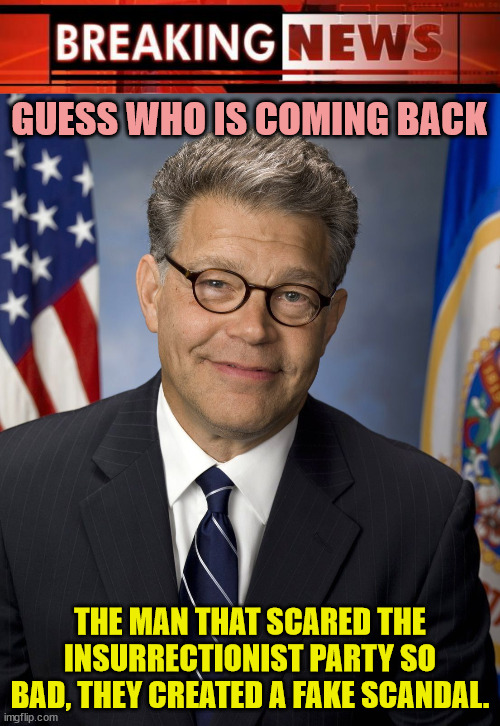 Al Franken is a true patriot and American hero. | GUESS WHO IS COMING BACK; THE MAN THAT SCARED THE INSURRECTIONIST PARTY SO BAD, THEY CREATED A FAKE SCANDAL. | image tagged in breaking news,al franken,franken 2024 | made w/ Imgflip meme maker