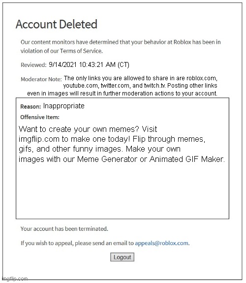 This is really sad. They actually do this. | 9/14/2021 10:43:21 AM (CT); The only links you are allowed to share in are roblox.com, youtube.com, twitter.com, and twitch.tv. Posting other links even in images will result in further moderation actions to your account. Inappropriate; Want to create your own memes? Visit imgflip.com to make one today! Flip through memes, gifs, and other funny images. Make your own images with our Meme Generator or Animated GIF Maker. | image tagged in banned from roblox | made w/ Imgflip meme maker