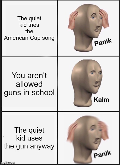 Panik Kalm Panik Meme | The quiet kid tries the American Cup song; You aren't allowed guns in school; The quiet kid uses the gun anyway | image tagged in memes,panik kalm panik | made w/ Imgflip meme maker