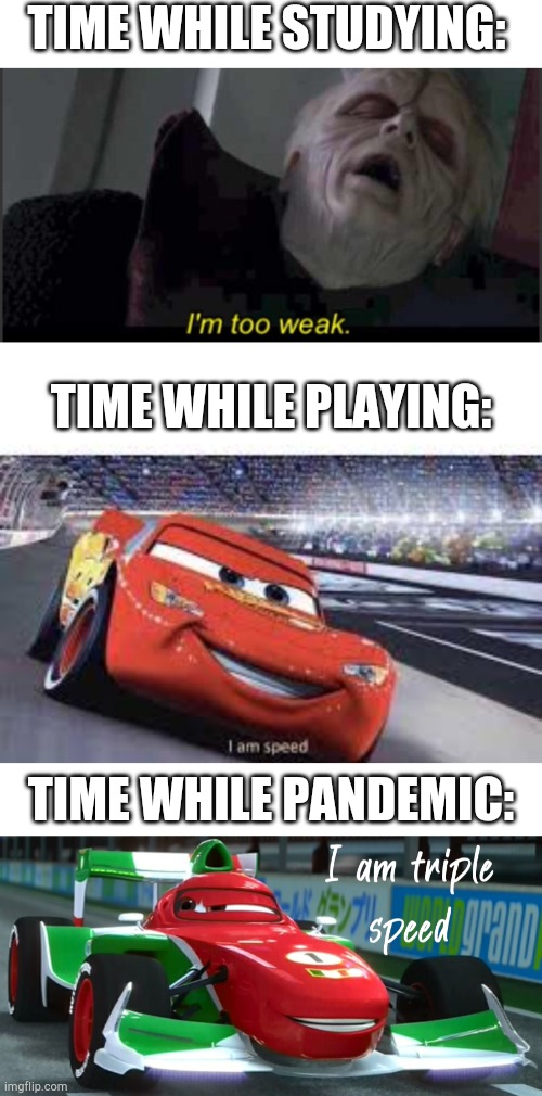 Like its 9th month of 2021. I haven't even still fully processed 2019!! | TIME WHILE STUDYING:; TIME WHILE PLAYING:; TIME WHILE PANDEMIC: | image tagged in i'm too weak palpatine,i'm speed,blank white template,i am triple speed | made w/ Imgflip meme maker