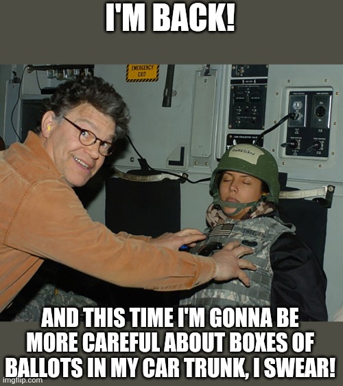 Al Franken Leeann Tweeden | I'M BACK! AND THIS TIME I'M GONNA BE MORE CAREFUL ABOUT BOXES OF BALLOTS IN MY CAR TRUNK, I SWEAR! | image tagged in al franken leeann tweeden | made w/ Imgflip meme maker