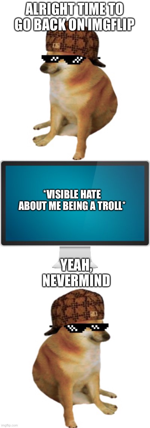 ALRIGHT TIME TO GO BACK ON IMGFLIP; *VISIBLE HATE ABOUT ME BEING A TROLL*; YEAH, NEVERMIND | image tagged in epic cheems,computer screen | made w/ Imgflip meme maker