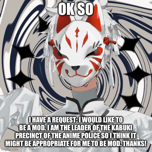 Mod request! | OK SO; I HAVE A REQUEST: I WOULD LIKE TO BE A MOD. I AM THE LEADER OF THE KABUKI PRECINCT OF THE ANIME POLICE SO I THINK IT MIGHT BE APPROPRIATE FOR ME TO BE MOD. THANKS! | image tagged in kabuki officer,mod request,pls let me be mod | made w/ Imgflip meme maker