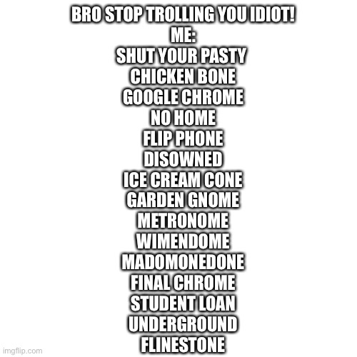 Like actually ognore it if you hate it | BRO STOP TROLLING YOU IDIOT!
ME:
SHUT YOUR PASTY 
CHICKEN BONE
GOOGLE CHROME
NO HOME
FLIP PHONE
DISOWNED
ICE CREAM CONE
GARDEN GNOME
METRONOME
WIMENDOME
MADOMONEDONE
FINAL CHROME
STUDENT LOAN
UNDERGROUND
FLINESTONE | image tagged in memes,blank transparent square | made w/ Imgflip meme maker