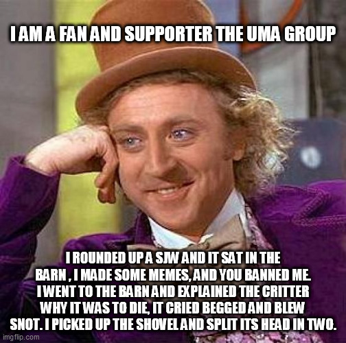 Creepy Condescending Wonka | I AM A FAN AND SUPPORTER THE UMA GROUP; I ROUNDED UP A SJW AND IT SAT IN THE BARN , I MADE SOME MEMES, AND YOU BANNED ME. I WENT TO THE BARN AND EXPLAINED THE CRITTER WHY IT WAS TO DIE, IT CRIED BEGGED AND BLEW SNOT. I PICKED UP THE SHOVEL AND SPLIT ITS HEAD IN TWO. | image tagged in memes,creepy condescending wonka | made w/ Imgflip meme maker