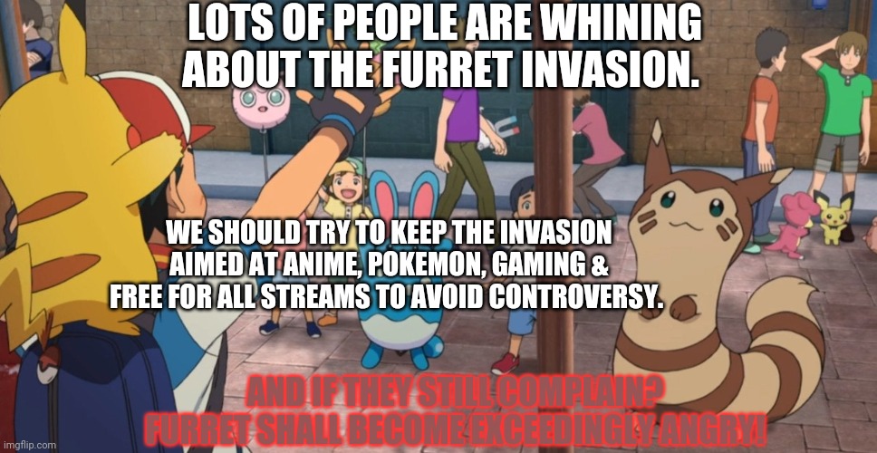 The furret invasion shall continue! | LOTS OF PEOPLE ARE WHINING ABOUT THE FURRET INVASION. WE SHOULD TRY TO KEEP THE INVASION AIMED AT ANIME, POKEMON, GAMING & FREE FOR ALL STREAMS TO AVOID CONTROVERSY. AND IF THEY STILL COMPLAIN? FURRET SHALL BECOME EXCEEDINGLY ANGRY! | image tagged in more furret memes,furret,pokemon,anime,cute animals | made w/ Imgflip meme maker