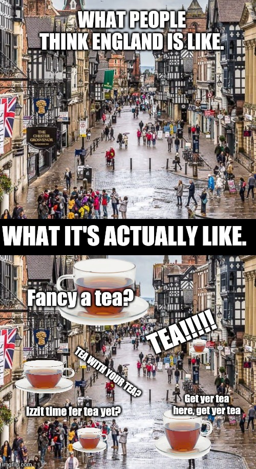 England - it's all Tea. |  WHAT PEOPLE THINK ENGLAND IS LIKE. WHAT IT'S ACTUALLY LIKE. TEA!!!!! Fancy a tea? TEA WITH YOUR TEA? Get yer tea here, get yer tea; Izzit time fer tea yet? | image tagged in tea,england | made w/ Imgflip meme maker