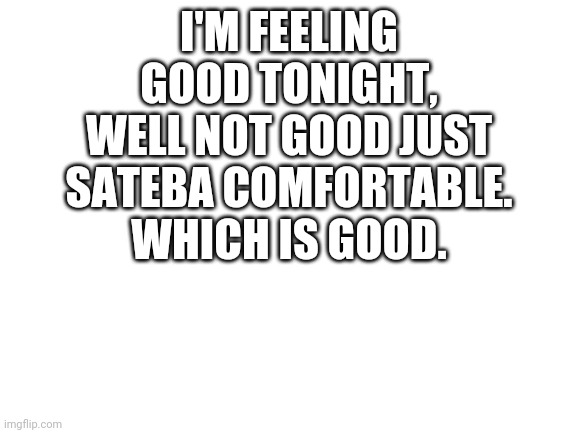 And you should feel good too, I believe in you | I'M FEELING GOOD TONIGHT, WELL NOT GOOD JUST SATEBA COMFORTABLE. WHICH IS GOOD. | image tagged in blank white template | made w/ Imgflip meme maker