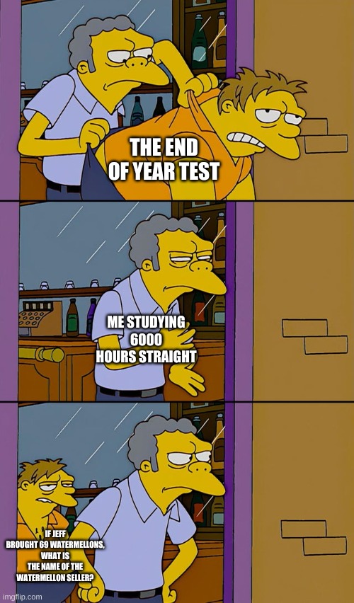 Tests Be Like | THE END OF YEAR TEST; ME STUDYING 6000 HOURS STRAIGHT; IF JEFF BROUGHT 69 WATERMELLONS, WHAT IS THE NAME OF THE WATERMELLON SELLER? | image tagged in moe throws barney | made w/ Imgflip meme maker