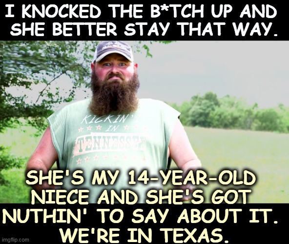 Doesn't handle contradiction well. | I KNOCKED THE B*TCH UP AND 
SHE BETTER STAY THAT WAY. SHE'S MY 14-YEAR-OLD 
NIECE AND SHE'S GOT 
NUTHIN' TO SAY ABOUT IT. 
WE'RE IN TEXAS. | image tagged in texas,abortion,redneck hillbilly | made w/ Imgflip meme maker