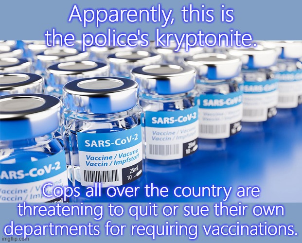 The problem of police brutality is about to solve itself. | Apparently, this is the police's kryptonite. Cops all over the country are threatening to quit or sue their own departments for requiring vaccinations. | image tagged in sars-cov2 vaccine,covidiots,stop cop,no fear,world peace | made w/ Imgflip meme maker