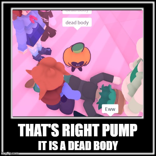 It is a dead body | THAT'S RIGHT PUMP; IT IS A DEAD BODY | image tagged in memes | made w/ Imgflip meme maker