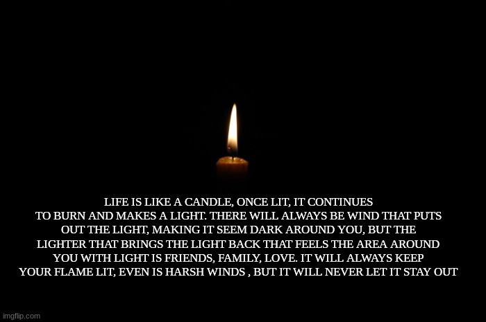 LIFE IS LIKE A CANDLE, ONCE LIT, IT CONTINUES TO BURN AND MAKES A LIGHT. THERE WILL ALWAYS BE WIND THAT PUTS OUT THE LIGHT, MAKING IT SEEM DARK AROUND YOU, BUT THE LIGHTER THAT BRINGS THE LIGHT BACK THAT FEELS THE AREA AROUND YOU WITH LIGHT IS FRIENDS, FAMILY, LOVE. IT WILL ALWAYS KEEP YOUR FLAME LIT, EVEN IS HARSH WINDS , BUT IT WILL NEVER LET IT STAY OUT | image tagged in inspirational quote | made w/ Imgflip meme maker