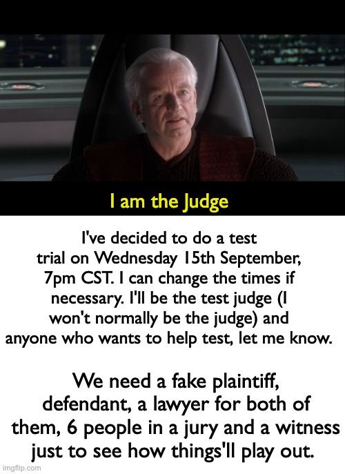 I'll make a fake accusation, like someone spamming in the IP stream or something. Then we'll go from there! | I am the Judge; I've decided to do a test trial on Wednesday 15th September, 7pm CST. I can change the times if necessary. I'll be the test judge (I won't normally be the judge) and anyone who wants to help test, let me know. We need a fake plaintiff, defendant, a lawyer for both of them, 6 people in a jury and a witness just to see how things'll play out. | image tagged in i am the senate,memes,unfunny | made w/ Imgflip meme maker