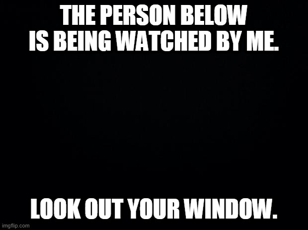 Black background | THE PERSON BELOW IS BEING WATCHED BY ME. LOOK OUT YOUR WINDOW. | image tagged in black background | made w/ Imgflip meme maker
