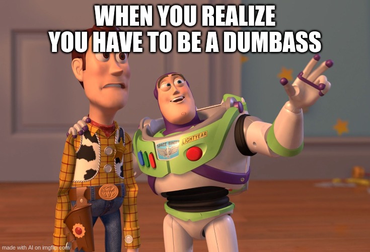 X, X Everywhere Meme | WHEN YOU REALIZE YOU HAVE TO BE A DUMBASS | image tagged in memes,x x everywhere | made w/ Imgflip meme maker