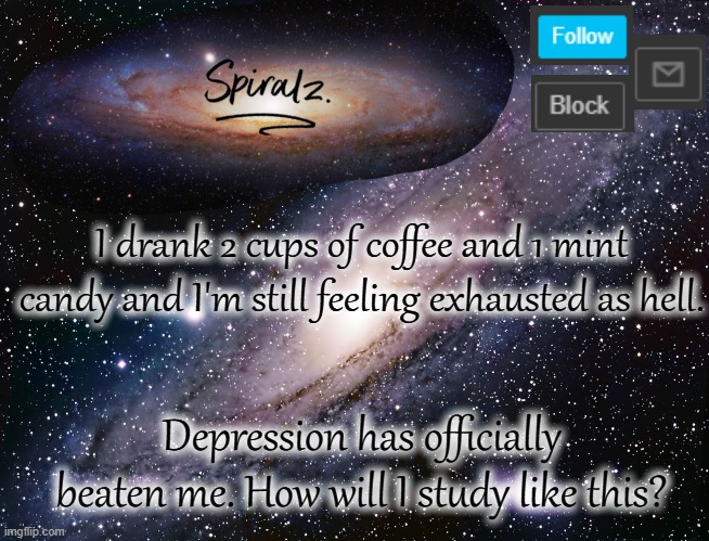 I drank 2 cups of coffee and 1 mint candy and I'm still feeling exhausted as hell. Depression has officially beaten me. How will I study like this? | image tagged in spiralz galaxy template | made w/ Imgflip meme maker