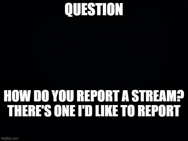 Answer in the comments, please!! | QUESTION; HOW DO YOU REPORT A STREAM? THERE'S ONE I'D LIKE TO REPORT | image tagged in black background | made w/ Imgflip meme maker