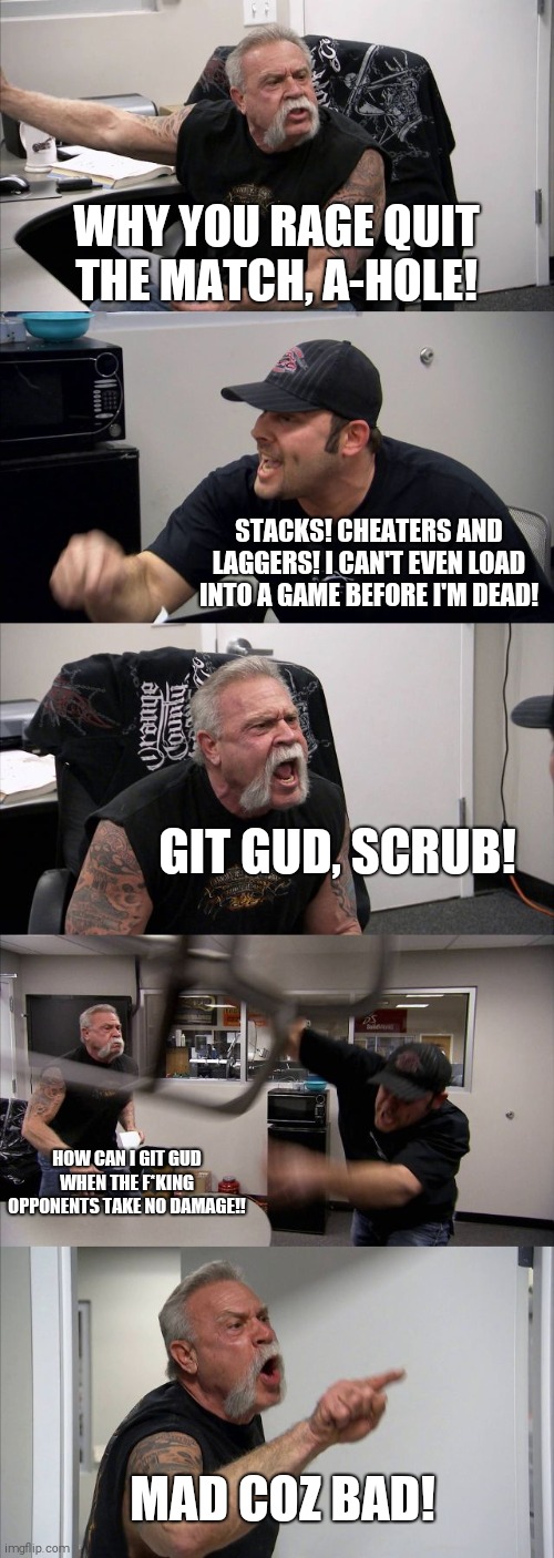 American Chopper Argument Meme | WHY YOU RAGE QUIT THE MATCH, A-HOLE! STACKS! CHEATERS AND LAGGERS! I CAN'T EVEN LOAD INTO A GAME BEFORE I'M DEAD! GIT GUD, SCRUB! HOW CAN I GIT GUD WHEN THE F*KING OPPONENTS TAKE NO DAMAGE!! MAD COZ BAD! | image tagged in memes,american chopper argument | made w/ Imgflip meme maker