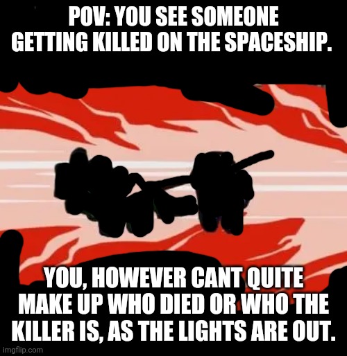 Ok, this is an rp with no power-playing and it actually has lore. Don't power-play unless I say your oc is the impostor. | POV: YOU SEE SOMEONE GETTING KILLED ON THE SPACESHIP. YOU, HOWEVER CANT QUITE MAKE UP WHO DIED OR WHO THE KILLER IS, AS THE LIGHTS ARE OUT. | image tagged in among us | made w/ Imgflip meme maker