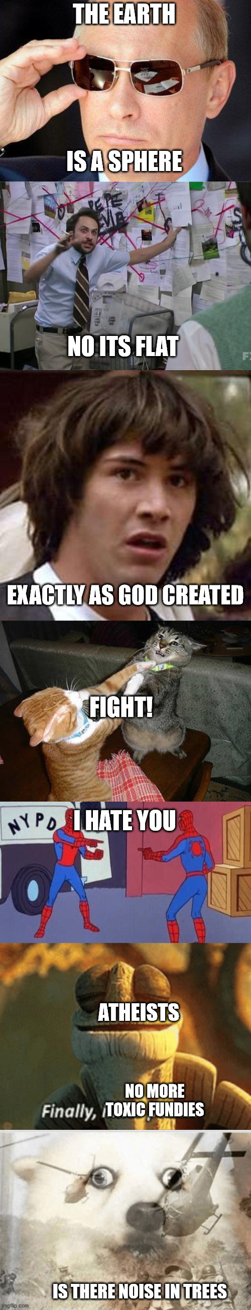 Long Meme, Part 2 (Flat v. Round) | THE EARTH; IS A SPHERE; NO ITS FLAT; EXACTLY AS GOD CREATED; FIGHT! I HATE YOU; ATHEISTS; NO MORE TOXIC FUNDIES; IS THERE NOISE IN TREES | image tagged in putin cool guy,charlie conspiracy always sunny in philidelphia,memes,conspiracy keanu,two cats fighting for real,ptsd dog | made w/ Imgflip meme maker