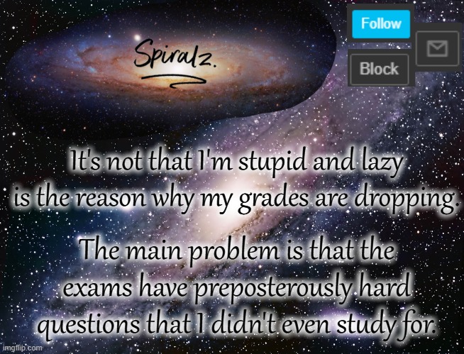 It's not that I'm stupid and lazy is the reason why my grades are dropping. The main problem is that the exams have preposterously hard questions that I didn't even study for. | image tagged in spiralz galaxy template | made w/ Imgflip meme maker