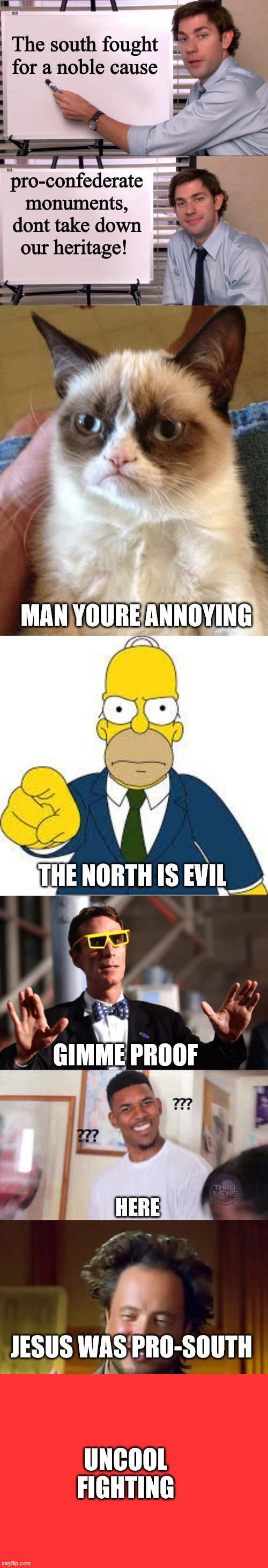Long Meme, Part 3 (Pro-South) | The south fought for a noble cause; pro-confederate monuments, dont take down our heritage! MAN YOURE ANNOYING; THE NORTH IS EVIL; GIMME PROOF; HERE; JESUS WAS PRO-SOUTH; UNCOOL FIGHTING | image tagged in jim halpert explains,memes,grumpy cat,hey you,bill nye 3d glasses,black guy confused | made w/ Imgflip meme maker