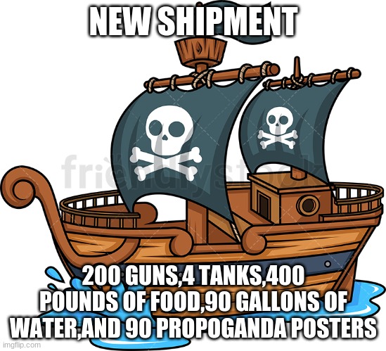 new shipment | NEW SHIPMENT; 200 GUNS,4 TANKS,400 POUNDS OF FOOD,90 GALLONS OF WATER,AND 90 PROPOGANDA POSTERS | image tagged in pirate ship | made w/ Imgflip meme maker