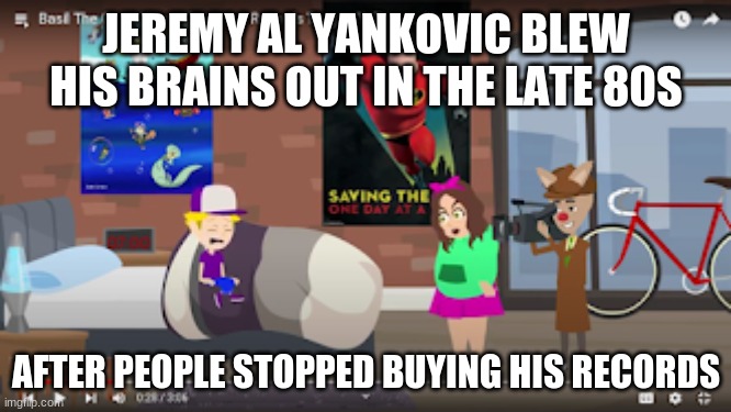 jeremy al yankovic blew his brains out in the late 80s after people stopped buying his records | JEREMY AL YANKOVIC BLEW HIS BRAINS OUT IN THE LATE 80S; AFTER PEOPLE STOPPED BUYING HIS RECORDS | image tagged in al yankovic,weird al yankovic | made w/ Imgflip meme maker