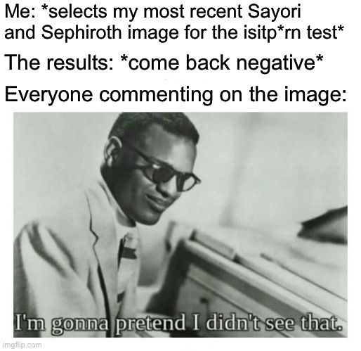 Negative meaning that the image was not p*rn (link to site in comments) | Me: *selects my most recent Sayori and Sephiroth image for the isitp*rn test*; The results: *come back negative*; Everyone commenting on the image: | image tagged in i'm gonna pretend i didn't see that,sayori and sephiroth | made w/ Imgflip meme maker