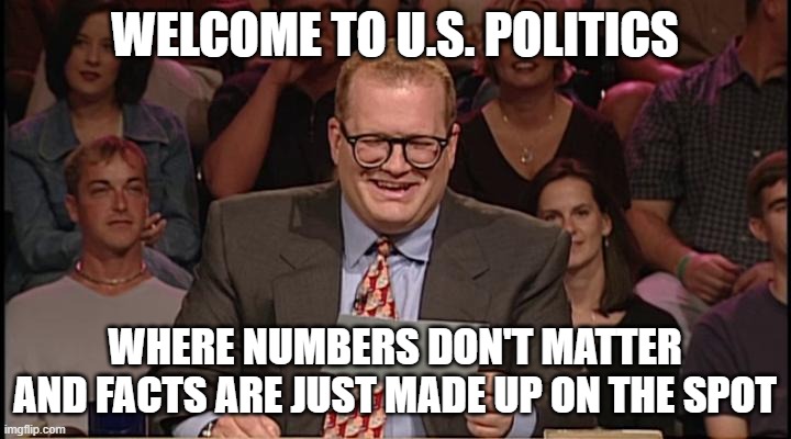 Whos line is it anyway | WELCOME TO U.S. POLITICS; WHERE NUMBERS DON'T MATTER AND FACTS ARE JUST MADE UP ON THE SPOT | image tagged in whos line is it anyway | made w/ Imgflip meme maker
