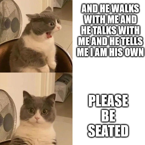 Me at church | AND HE WALKS WITH ME AND HE TALKS WITH ME AND HE TELLS ME I AM HIS OWN; PLEASE BE SEATED | image tagged in church,cat,dank,christian,memes,r/dankchristianmemes | made w/ Imgflip meme maker