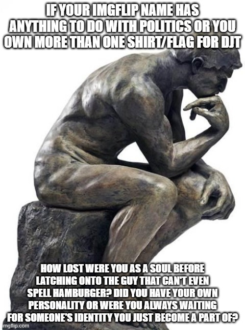 Thinking Man Statue | IF YOUR IMGFLIP NAME HAS ANYTHING TO DO WITH POLITICS OR YOU OWN MORE THAN ONE SHIRT/FLAG FOR DJT; HOW LOST WERE YOU AS A SOUL BEFORE LATCHING ONTO THE GUY THAT CAN'T EVEN SPELL HAMBURGER? DID YOU HAVE YOUR OWN PERSONALITY OR WERE YOU ALWAYS WAITING FOR SOMEONE'S IDENTITY YOU JUST BECOME A PART OF? | image tagged in thinking man statue | made w/ Imgflip meme maker