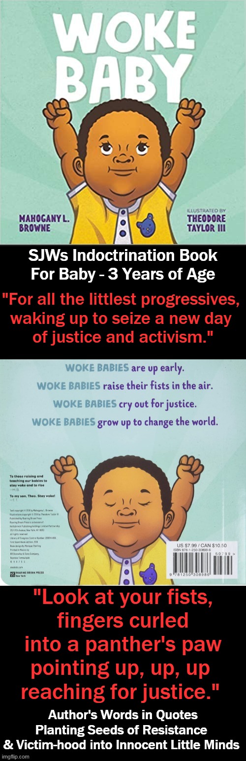 Parenting 101 ~~ Do Not Teach Your Children to Hate | SJWs Indoctrination Book
For Baby - 3 Years of Age; "For all the littlest progressives, 

waking up to seize a new day 
of justice and activism."; "Look at your fists,
fingers curled
into a panther's paw
pointing up, up, up 
reaching for justice."; Author's Words in Quotes
Planting Seeds of Resistance 
& Victim-hood into Innocent Little Minds | image tagged in political meme,democratic socialism,liberalism,leftism,you had one job | made w/ Imgflip meme maker
