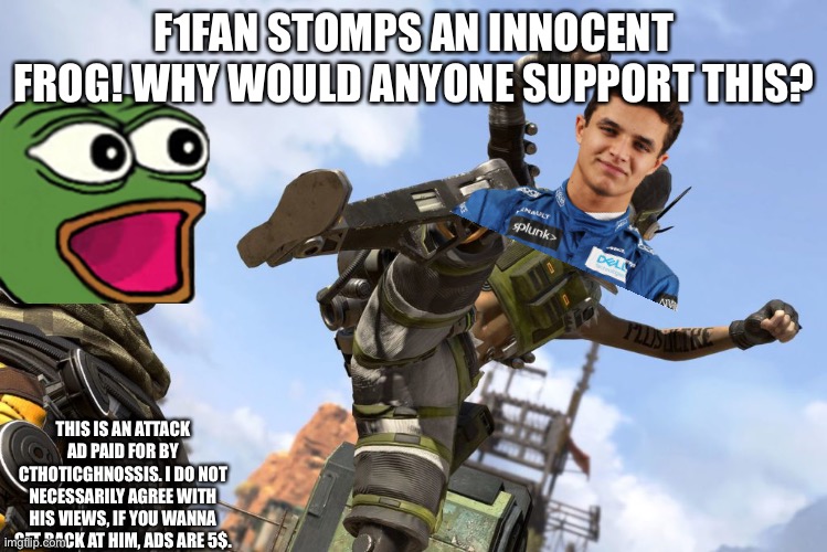 octane stomping mirage | F1FAN STOMPS AN INNOCENT FROG! WHY WOULD ANYONE SUPPORT THIS? THIS IS AN ATTACK AD PAID FOR BY CTHOTICGHNOSSIS. I DO NOT NECESSARILY AGREE WITH HIS VIEWS, IF YOU WANNA GET BACK AT HIM, ADS ARE 5$. | image tagged in octane stomping mirage | made w/ Imgflip meme maker